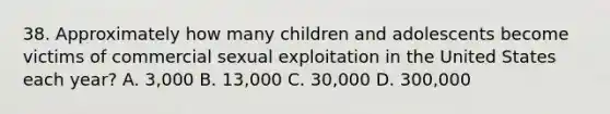 38. Approximately how many children and adolescents become victims of commercial sexual exploitation in the United States each year? A. 3,000 B. 13,000 C. 30,000 D. 300,000