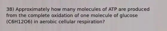 38) Approximately how many molecules of ATP are produced from the complete oxidation of one molecule of glucose (C6H12O6) in aerobic cellular respiration?