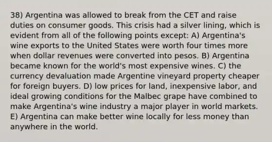 38) Argentina was allowed to break from the CET and raise duties on consumer goods. This crisis had a silver lining, which is evident from all of the following points except: A) Argentina's wine exports to the United States were worth four times more when dollar revenues were converted into pesos. B) Argentina became known for the world's most expensive wines. C) the currency devaluation made Argentine vineyard property cheaper for foreign buyers. D) low prices for land, inexpensive labor, and ideal growing conditions for the Malbec grape have combined to make Argentina's wine industry a major player in world markets. E) Argentina can make better wine locally for less money than anywhere in the world.