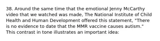 38. Around the same time that the emotional Jenny McCarthy video that we watched was made, The National Institute of Child Health and Human Development offered this statement, "There is no evidence to date that the MMR vaccine causes autism." This contrast in tone illustrates an important idea: