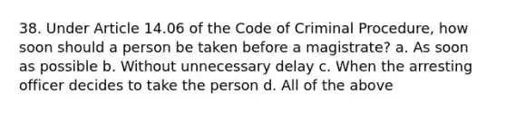 38. Under Article 14.06 of the Code of Criminal Procedure, how soon should a person be taken before a magistrate? a. As soon as possible b. Without unnecessary delay c. When the arresting officer decides to take the person d. All of the above