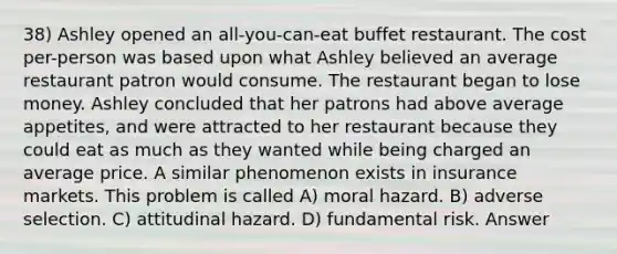 38) Ashley opened an all-you-can-eat buffet restaurant. The cost per-person was based upon what Ashley believed an average restaurant patron would consume. The restaurant began to lose money. Ashley concluded that her patrons had above average appetites, and were attracted to her restaurant because they could eat as much as they wanted while being charged an average price. A similar phenomenon exists in insurance markets. This problem is called A) moral hazard. B) adverse selection. C) attitudinal hazard. D) fundamental risk. Answer