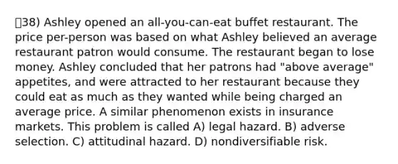 38) Ashley opened an all-you-can-eat buffet restaurant. The price per-person was based on what Ashley believed an average restaurant patron would consume. The restaurant began to lose money. Ashley concluded that her patrons had "above average" appetites, and were attracted to her restaurant because they could eat as much as they wanted while being charged an average price. A similar phenomenon exists in insurance markets. This problem is called A) legal hazard. B) adverse selection. C) attitudinal hazard. D) nondiversifiable risk.