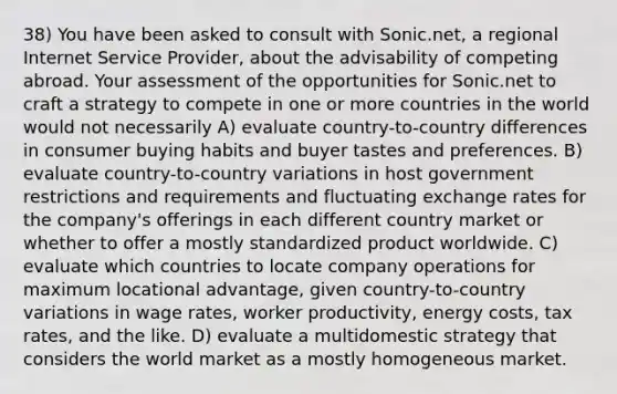 38) You have been asked to consult with Sonic.net, a regional Internet Service Provider, about the advisability of competing abroad. Your assessment of the opportunities for Sonic.net to craft a strategy to compete in one or more countries in the world would not necessarily A) evaluate country-to-country differences in consumer buying habits and buyer tastes and preferences. B) evaluate country-to-country variations in host government restrictions and requirements and fluctuating exchange rates for the company's offerings in each different country market or whether to offer a mostly standardized product worldwide. C) evaluate which countries to locate company operations for maximum locational advantage, given country-to-country variations in wage rates, worker productivity, energy costs, tax rates, and the like. D) evaluate a multidomestic strategy that considers the world market as a mostly homogeneous market.