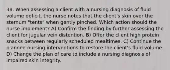 38. When assessing a client with a nursing diagnosis of fluid volume deficit, the nurse notes that the client's skin over the sternum "tents" when gently pinched. Which action should the nurse implement? A) Confirm the finding by further assessing the client for jugular vein distention. B) Offer the client high protein snacks between regularly scheduled mealtimes. C) Continue the planned nursing interventions to restore the client's fluid volume. D) Change the plan of care to include a nursing diagnosis of impaired skin integrity.