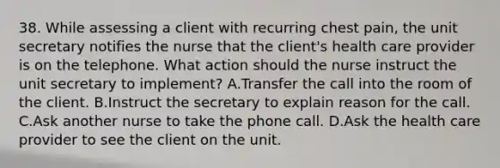 38. While assessing a client with recurring chest pain, the unit secretary notifies the nurse that the client's health care provider is on the telephone. What action should the nurse instruct the unit secretary to implement? A.Transfer the call into the room of the client. B.Instruct the secretary to explain reason for the call. C.Ask another nurse to take the phone call. D.Ask the health care provider to see the client on the unit.