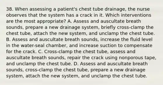 38. When assessing a patient's chest tube drainage, the nurse observes that the system has a crack in it. Which interventions are the most appropriate? A. Assess and auscultate breath sounds, prepare a new drainage system, briefly cross-clamp the chest tube, attach the new system, and unclamp the chest tube. B. Assess and auscultate breath sounds, increase the fluid level in the water-seal chamber, and increase suction to compensate for the crack. C. Cross-clamp the chest tube, assess and auscultate breath sounds, repair the crack using nonporous tape, and unclamp the chest tube. D. Assess and auscultate breath sounds, cross-clamp the chest tube, prepare a new drainage system, attach the new system, and unclamp the chest tube.