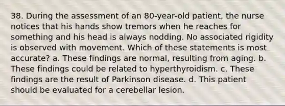 38. During the assessment of an 80-year-old patient, the nurse notices that his hands show tremors when he reaches for something and his head is always nodding. No associated rigidity is observed with movement. Which of these statements is most accurate? a. These findings are normal, resulting from aging. b. These findings could be related to hyperthyroidism. c. These findings are the result of Parkinson disease. d. This patient should be evaluated for a cerebellar lesion.