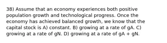 38) Assume that an economy experiences both positive population growth and technological progress. Once the economy has achieved balanced growth, we know that the capital stock is A) constant. B) growing at a rate of gA. C) growing at a rate of gN. D) growing at a rate of gA + gN.