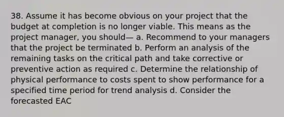 38. Assume it has become obvious on your project that the budget at completion is no longer viable. This means as the project manager, you should— a. Recommend to your managers that the project be terminated b. Perform an analysis of the remaining tasks on the critical path and take corrective or preventive action as required c. Determine the relationship of physical performance to costs spent to show performance for a specified time period for trend analysis d. Consider the forecasted EAC