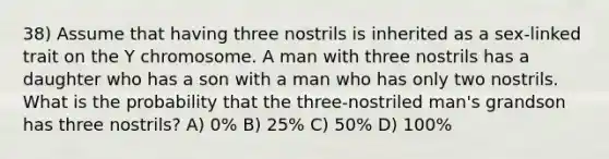 38) Assume that having three nostrils is inherited as a sex-linked trait on the Y chromosome. A man with three nostrils has a daughter who has a son with a man who has only two nostrils. What is the probability that the three-nostriled man's grandson has three nostrils? A) 0% B) 25% C) 50% D) 100%