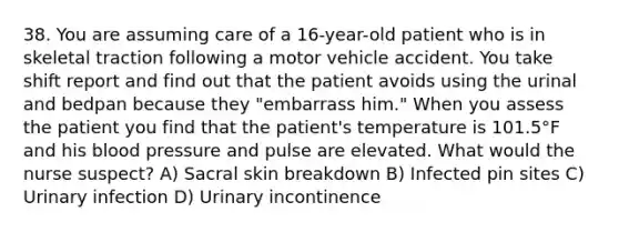 38. You are assuming care of a 16-year-old patient who is in skeletal traction following a motor vehicle accident. You take shift report and find out that the patient avoids using the urinal and bedpan because they "embarrass him." When you assess the patient you find that the patient's temperature is 101.5°F and his blood pressure and pulse are elevated. What would the nurse suspect? A) Sacral skin breakdown B) Infected pin sites C) Urinary infection D) Urinary incontinence