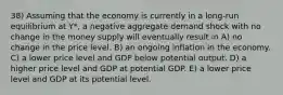 38) Assuming that the economy is currently in a long-run equilibrium at Y*, a negative aggregate demand shock with no change in the money supply will eventually result in A) no change in the price level. B) an ongoing inflation in the economy. C) a lower price level and GDP below potential output. D) a higher price level and GDP at potential GDP. E) a lower price level and GDP at its potential level.