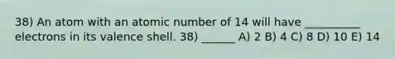 38) An atom with an atomic number of 14 will have __________ electrons in its valence shell. 38) ______ A) 2 B) 4 C) 8 D) 10 E) 14