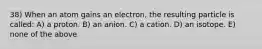 38) When an atom gains an electron, the resulting particle is called: A) a proton. B) an anion. C) a cation. D) an isotope. E) none of the above