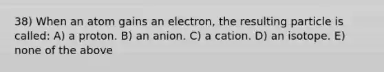 38) When an atom gains an electron, the resulting particle is called: A) a proton. B) an anion. C) a cation. D) an isotope. E) none of the above