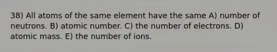 38) All atoms of the same element have the same A) number of neutrons. B) atomic number. C) the number of electrons. D) atomic mass. E) the number of ions.