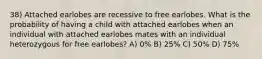 38) Attached earlobes are recessive to free earlobes. What is the probability of having a child with attached earlobes when an individual with attached earlobes mates with an individual heterozygous for free earlobes? A) 0% B) 25% C) 50% D) 75%