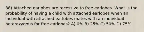 38) Attached earlobes are recessive to free earlobes. What is the probability of having a child with attached earlobes when an individual with attached earlobes mates with an individual heterozygous for free earlobes? A) 0% B) 25% C) 50% D) 75%