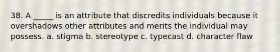 38. A _____ is an attribute that discredits individuals because it overshadows other attributes and merits the individual may possess. a. stigma b. stereotype c. typecast d. character flaw