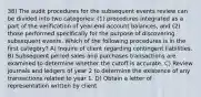 38) The audit procedures for the subsequent events review can be divided into two categories: (1) procedures integrated as a part of the verification of year-end account balances, and (2) those performed specifically for the purpose of discovering subsequent events. Which of the following procedures is in the first category? A) Inquire of client regarding contingent liabilities. B) Subsequent period sales and purchases transactions are examined to determine whether the cutoff is accurate. C) Review journals and ledgers of year 2 to determine the existence of any transactions related to year 1. D) Obtain a letter of representation written by client.