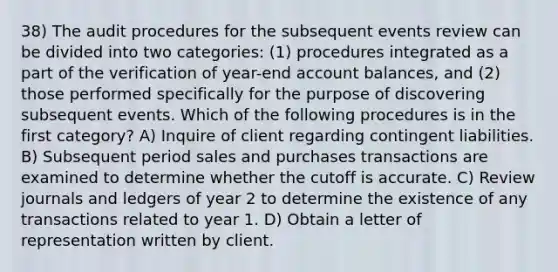 38) The audit procedures for the subsequent events review can be divided into two categories: (1) procedures integrated as a part of the verification of year-end account balances, and (2) those performed specifically for the purpose of discovering subsequent events. Which of the following procedures is in the first category? A) Inquire of client regarding contingent liabilities. B) Subsequent period sales and purchases transactions are examined to determine whether the cutoff is accurate. C) Review journals and ledgers of year 2 to determine the existence of any transactions related to year 1. D) Obtain a letter of representation written by client.