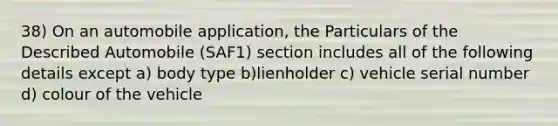 38) On an automobile application, the Particulars of the Described Automobile (SAF1) section includes all of the following details except a) body type b)lienholder c) vehicle serial number d) colour of the vehicle