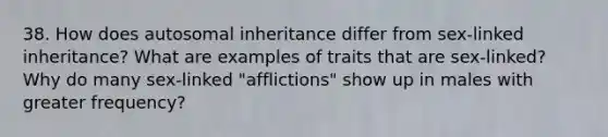 38. How does autosomal inheritance differ from sex-linked inheritance? What are examples of traits that are sex-linked? Why do many sex-linked "afflictions" show up in males with greater frequency?