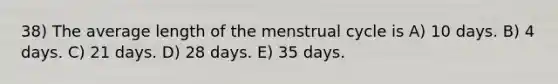 38) The average length of the menstrual cycle is A) 10 days. B) 4 days. C) 21 days. D) 28 days. E) 35 days.