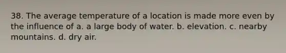 38. The average temperature of a location is made more even by the influence of a. a large body of water. b. elevation. c. nearby mountains. d. dry air.