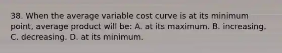 38. When the average variable cost curve is at its minimum point, average product will be: A. at its maximum. B. increasing. C. decreasing. D. at its minimum.