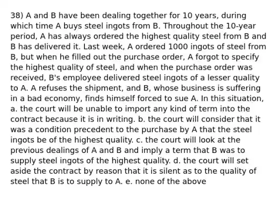 38) A and B have been dealing together for 10 years, during which time A buys steel ingots from B. Throughout the 10-year period, A has always ordered the highest quality steel from B and B has delivered it. Last week, A ordered 1000 ingots of steel from B, but when he filled out the purchase order, A forgot to specify the highest quality of steel, and when the purchase order was received, B's employee delivered steel ingots of a lesser quality to A. A refuses the shipment, and B, whose business is suffering in a bad economy, finds himself forced to sue A. In this situation, a. the court will be unable to import any kind of term into the contract because it is in writing. b. the court will consider that it was a condition precedent to the purchase by A that the steel ingots be of the highest quality. c. the court will look at the previous dealings of A and B and imply a term that B was to supply steel ingots of the highest quality. d. the court will set aside the contract by reason that it is silent as to the quality of steel that B is to supply to A. e. none of the above