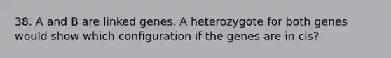 38. A and B are linked genes. A heterozygote for both genes would show which configuration if the genes are in cis?