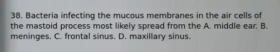 38. Bacteria infecting the mucous membranes in the air cells of the mastoid process most likely spread from the A. middle ear. B. meninges. C. frontal sinus. D. maxillary sinus.