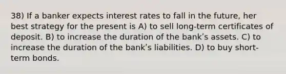 38) If a banker expects interest rates to fall in the future, her best strategy for the present is A) to sell long-term certificates of deposit. B) to increase the duration of the bankʹs assets. C) to increase the duration of the bankʹs liabilities. D) to buy short-term bonds.