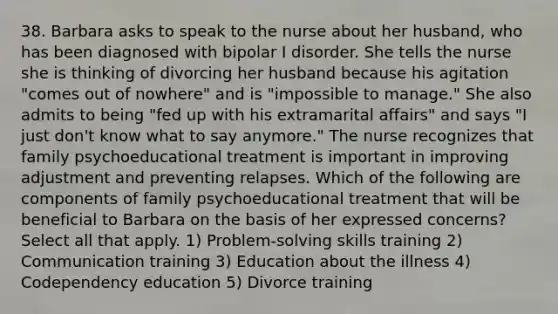 38. Barbara asks to speak to the nurse about her husband, who has been diagnosed with bipolar I disorder. She tells the nurse she is thinking of divorcing her husband because his agitation "comes out of nowhere" and is "impossible to manage." She also admits to being "fed up with his extramarital affairs" and says "I just don't know what to say anymore." The nurse recognizes that family psychoeducational treatment is important in improving adjustment and preventing relapses. Which of the following are components of family psychoeducational treatment that will be beneficial to Barbara on the basis of her expressed concerns? Select all that apply. 1) Problem-solving skills training 2) Communication training 3) Education about the illness 4) Codependency education 5) Divorce training