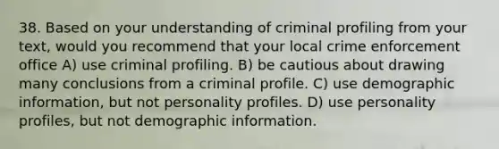 38. Based on your understanding of criminal profiling from your text, would you recommend that your local crime enforcement office A) use criminal profiling. B) be cautious about drawing many conclusions from a criminal profile. C) use demographic information, but not personality profiles. D) use personality profiles, but not demographic information.