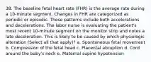 38. The baseline fetal heart rate (FHR) is the average rate during a 10-minute segment. Changes in FHR are categorized as periodic or episodic. These patterns include both accelerations and decelerations. The labor nurse is evaluating the patient's most recent 10-minute segment on the monitor strip and notes a late deceleration. This is likely to be caused by which physiologic alteration (Select all that apply)? a. Spontaneous fetal movement b. Compression of the fetal head c. Placental abruption d. Cord around the baby's neck e. Maternal supine hypotension