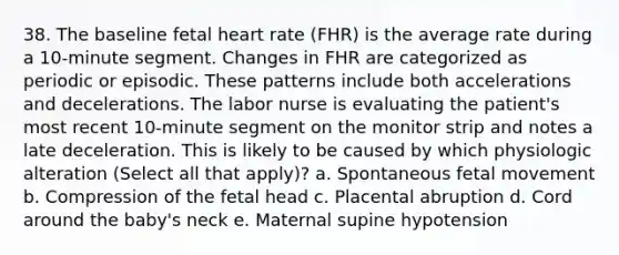 38. The baseline fetal heart rate (FHR) is the average rate during a 10-minute segment. Changes in FHR are categorized as periodic or episodic. These patterns include both accelerations and decelerations. The labor nurse is evaluating the patient's most recent 10-minute segment on the monitor strip and notes a late deceleration. This is likely to be caused by which physiologic alteration (Select all that apply)? a. Spontaneous fetal movement b. Compression of the fetal head c. Placental abruption d. Cord around the baby's neck e. Maternal supine hypotension