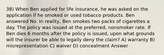 38) When Ben applied for life insurance, he was asked on the application if he smoked or used tobacco products. Ben answered No. In reality, Ben smokes two packs of cigarettes a day. The policy was issued at the preferred, nonsmoker rate. If Ben dies 6 months after the policy is issued, upon what grounds will the insurer be able to legally deny the claim? A) warranty B) misrepresentation C) waiver D) concealment Answer