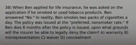 38) When Ben applied for life insurance, he was asked on the application if he smoked or used tobacco products. Ben answered "No." In reality, Ben smokes two packs of cigarettes a day. The policy was issued at the "preferred, nonsmoker rate." If Ben dies 6 months after the policy is issued, upon what grounds will the insurer be able to legally deny the claim? A) warranty B) misrepresentation C) waiver D) concealment