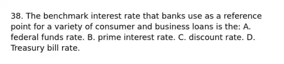 38. The benchmark interest rate that banks use as a reference point for a variety of consumer and business loans is the: A. federal funds rate. B. prime interest rate. C. discount rate. D. Treasury bill rate.