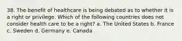 38. The benefit of healthcare is being debated as to whether it is a right or privilege. Which of the following countries does not consider health care to be a right? a. The United States b. France c. Sweden d. Germany e. Canada