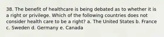 38. The benefit of healthcare is being debated as to whether it is a right or privilege. Which of the following countries does not consider health care to be a right? a. The United States b. France c. Sweden d. Germany e. Canada