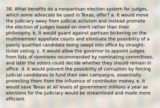 38. What benefits do a nonpartisan election system for judges, which some advocate be used in Texas, offer? a. It would move the judiciary away from judicial activism and instead promote the election of judges based on merit rather than their philosophy. b. It would guard against partisan bickering on the multimember appellate courts and eliminate the possibility of a poorly qualified candidate being swept into office by straight-ticket voting. c. It would allow the governor to appoint judges from lists of nominees recommended by nominating committees, and later the voters could decide whether they should remain in office. d. It would prevent the possibility of corruption by forcing judicial candidates to fund their own campaigns, essentially protecting them from the influence of contributor money. e. It would save Texas at all levels of government millions a year as elections for the judiciary would be streamlined and made more efficient.