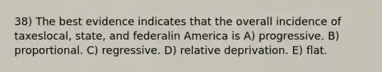 38) The best evidence indicates that the overall incidence of taxeslocal, state, and federalin America is A) progressive. B) proportional. C) regressive. D) relative deprivation. E) flat.