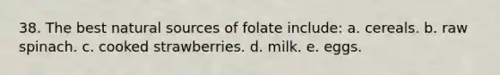 38. The best natural sources of folate include:​ a. ​cereals. b. ​raw spinach. c. ​cooked strawberries. d. ​milk. e. ​eggs.