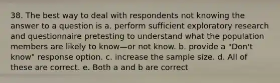 38. The best way to deal with respondents not knowing the answer to a question is a. perform sufficient exploratory research and questionnaire pretesting to understand what the population members are likely to know—or not know. b. provide a "Don't know" response option. c. increase the sample size. d. All of these are correct. e. Both a and b are correct