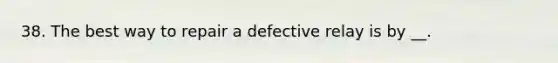 38. The best way to repair a defective relay is by __.