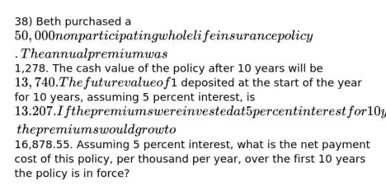 38) Beth purchased a 50,000 nonparticipating whole life insurance policy. The annual premium was1,278. The cash value of the policy after 10 years will be 13,740. The future value of1 deposited at the start of the year for 10 years, assuming 5 percent interest, is 13.207. If the premiums were invested at 5 percent interest for 10 years, the premiums would grow to16,878.55. Assuming 5 percent interest, what is the net payment cost of this policy, per thousand per year, over the first 10 years the policy is in force?